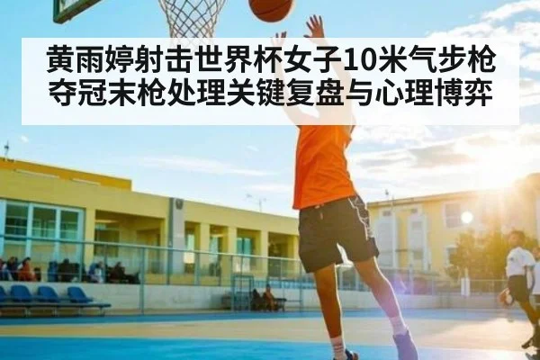 黄雨婷射击世界杯女子10米气步枪夺冠末枪处理关键复盘与心理博弈