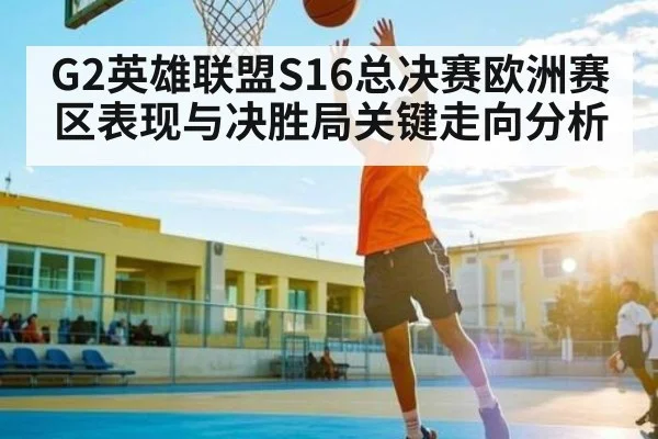G2英雄联盟S16总决赛欧洲赛区表现与决胜局关键走向分析